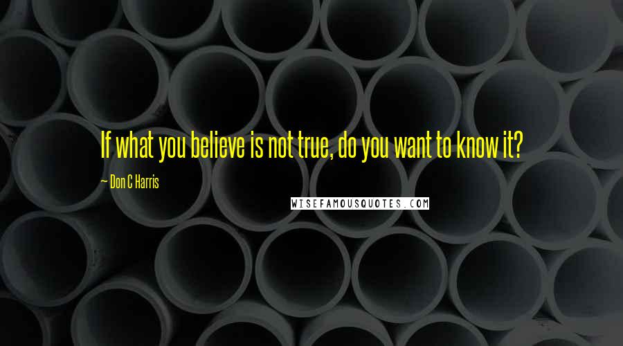 Don C Harris Quotes: If what you believe is not true, do you want to know it?