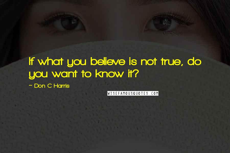 Don C Harris Quotes: If what you believe is not true, do you want to know it?