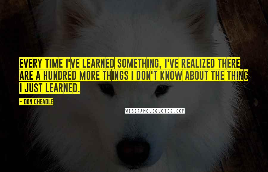 Don Cheadle Quotes: Every time I've learned something, I've realized there are a hundred more things I don't know about the thing I just learned.