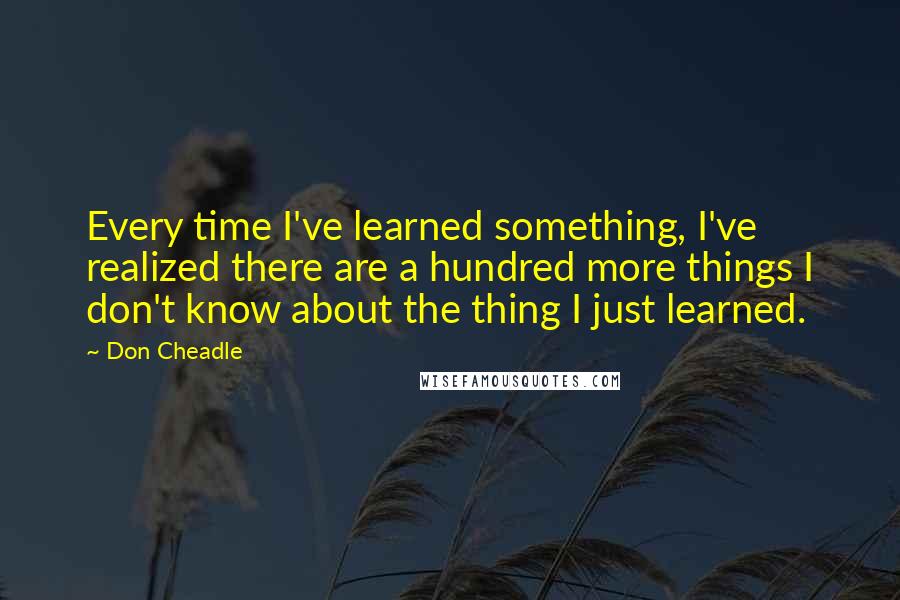 Don Cheadle Quotes: Every time I've learned something, I've realized there are a hundred more things I don't know about the thing I just learned.