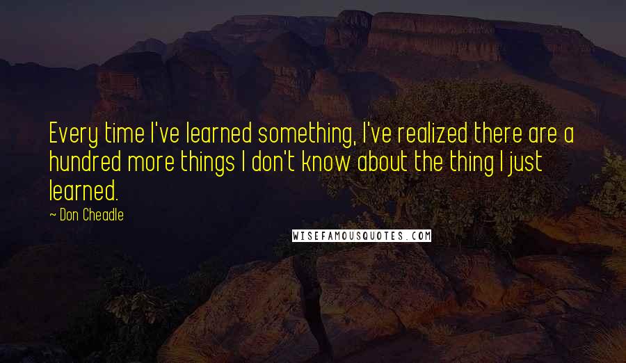 Don Cheadle Quotes: Every time I've learned something, I've realized there are a hundred more things I don't know about the thing I just learned.