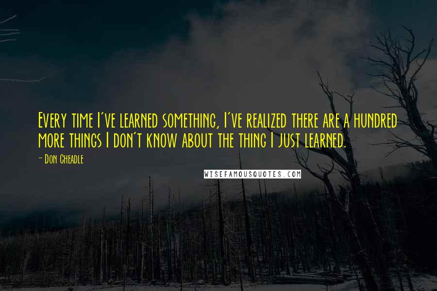 Don Cheadle Quotes: Every time I've learned something, I've realized there are a hundred more things I don't know about the thing I just learned.