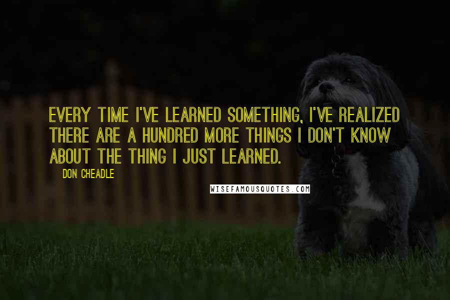 Don Cheadle Quotes: Every time I've learned something, I've realized there are a hundred more things I don't know about the thing I just learned.