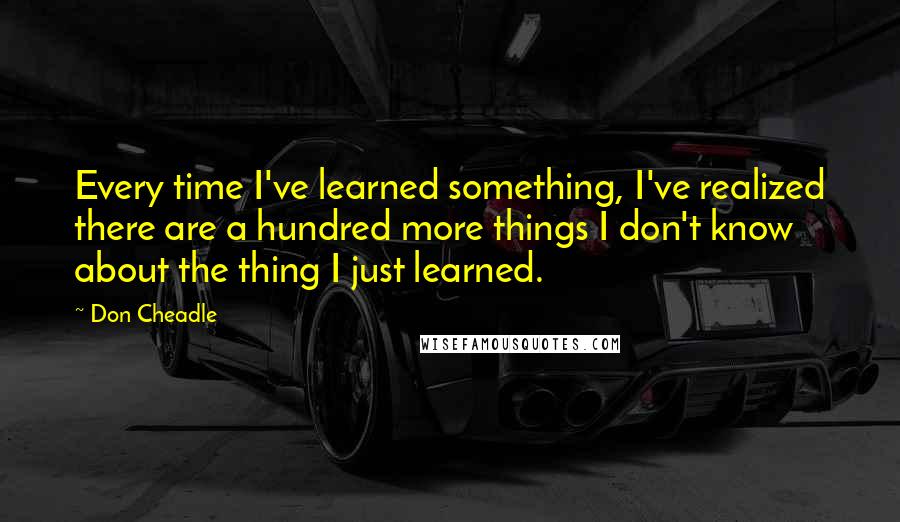 Don Cheadle Quotes: Every time I've learned something, I've realized there are a hundred more things I don't know about the thing I just learned.