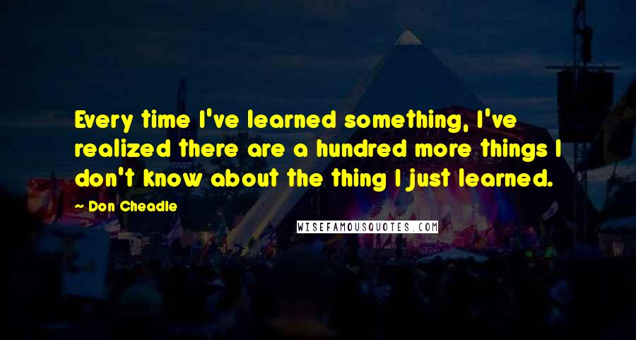 Don Cheadle Quotes: Every time I've learned something, I've realized there are a hundred more things I don't know about the thing I just learned.