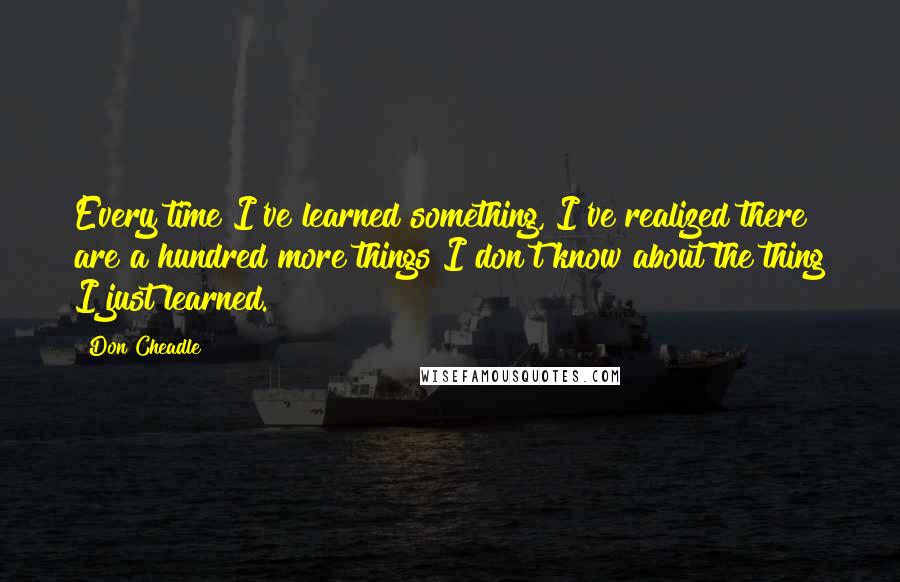 Don Cheadle Quotes: Every time I've learned something, I've realized there are a hundred more things I don't know about the thing I just learned.