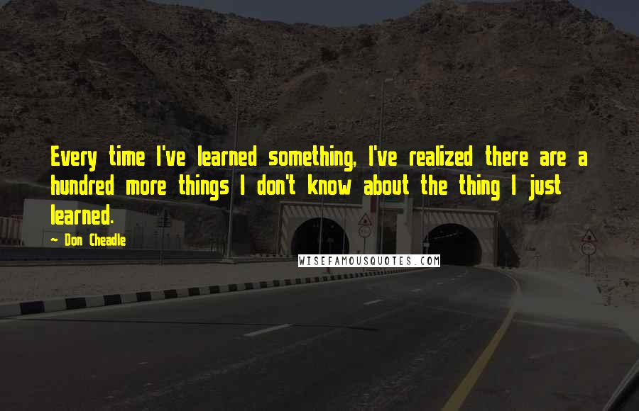 Don Cheadle Quotes: Every time I've learned something, I've realized there are a hundred more things I don't know about the thing I just learned.