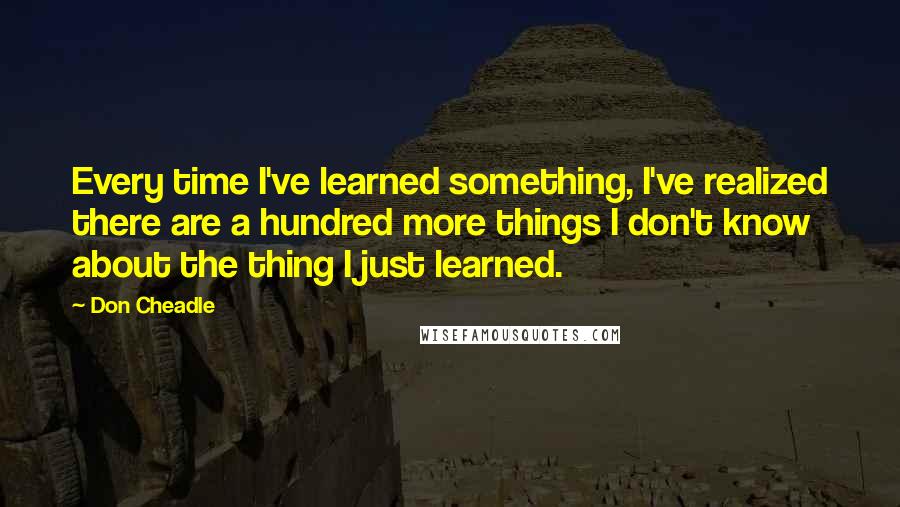 Don Cheadle Quotes: Every time I've learned something, I've realized there are a hundred more things I don't know about the thing I just learned.