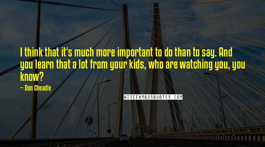 Don Cheadle Quotes: I think that it's much more important to do than to say. And you learn that a lot from your kids, who are watching you, you know?