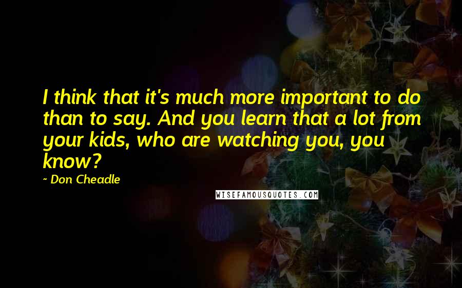 Don Cheadle Quotes: I think that it's much more important to do than to say. And you learn that a lot from your kids, who are watching you, you know?