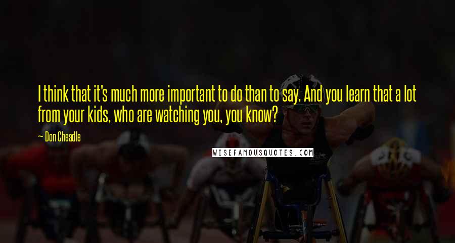 Don Cheadle Quotes: I think that it's much more important to do than to say. And you learn that a lot from your kids, who are watching you, you know?