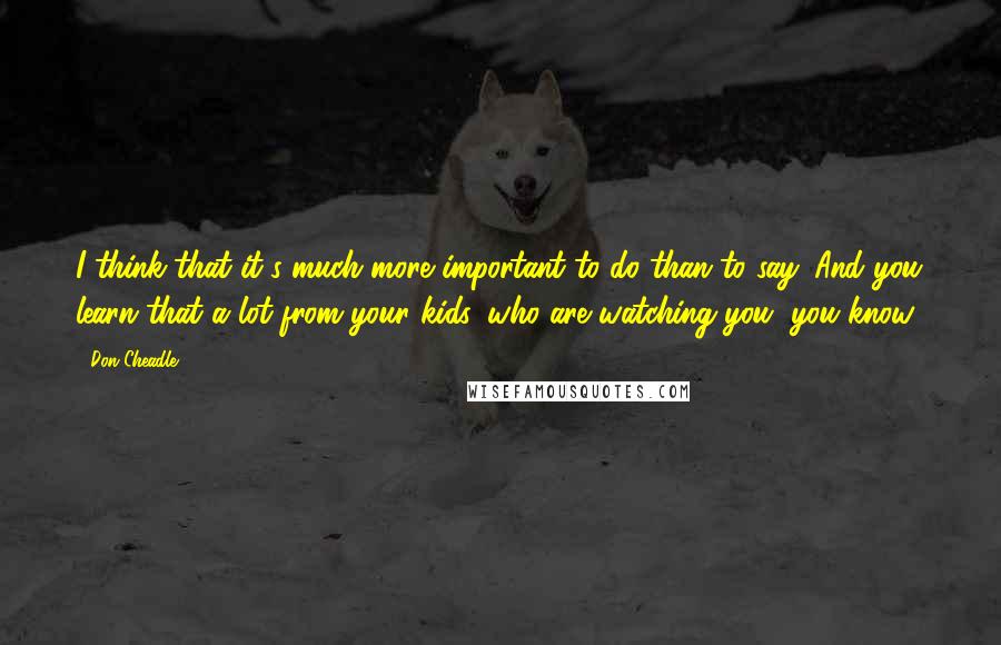 Don Cheadle Quotes: I think that it's much more important to do than to say. And you learn that a lot from your kids, who are watching you, you know?