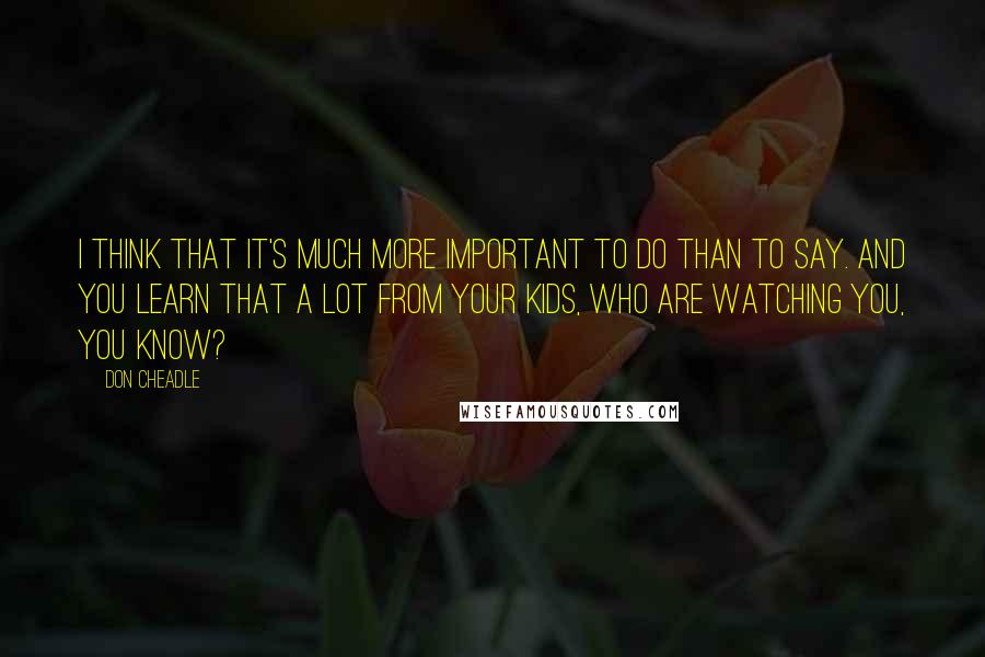 Don Cheadle Quotes: I think that it's much more important to do than to say. And you learn that a lot from your kids, who are watching you, you know?