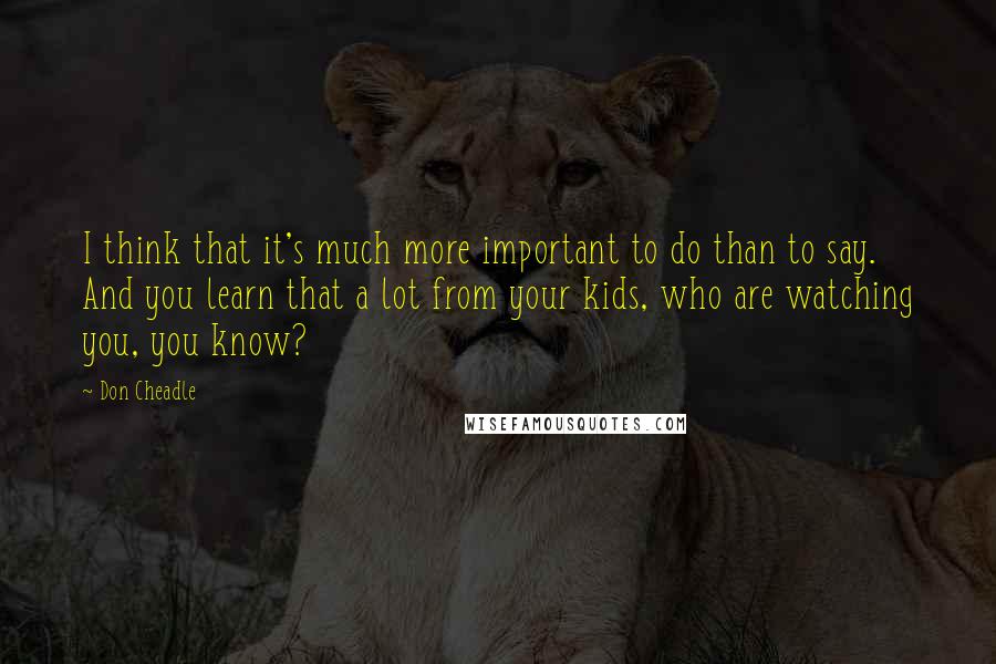 Don Cheadle Quotes: I think that it's much more important to do than to say. And you learn that a lot from your kids, who are watching you, you know?