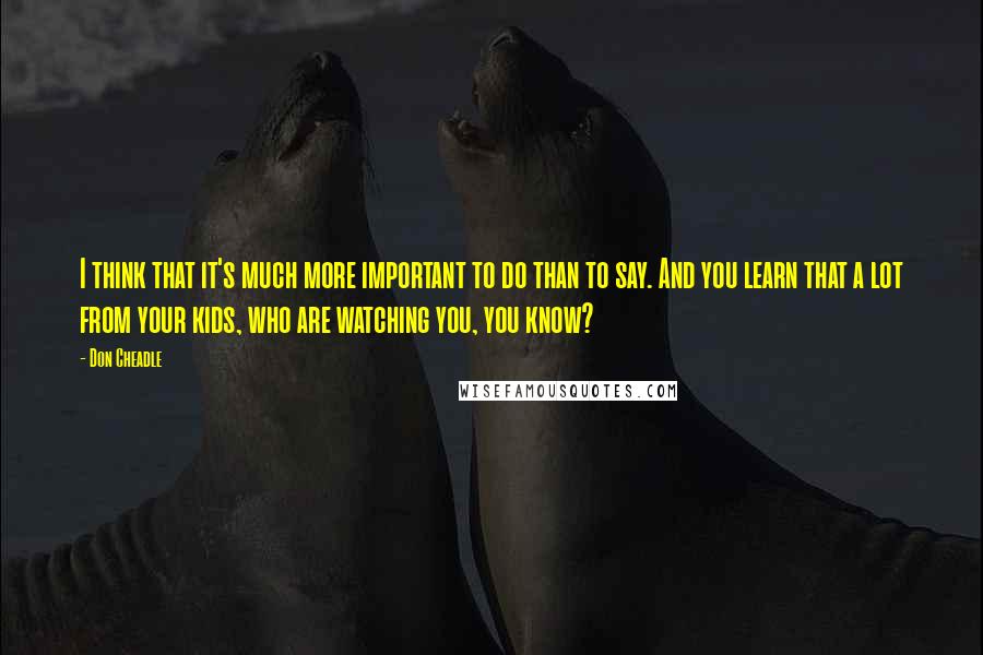 Don Cheadle Quotes: I think that it's much more important to do than to say. And you learn that a lot from your kids, who are watching you, you know?