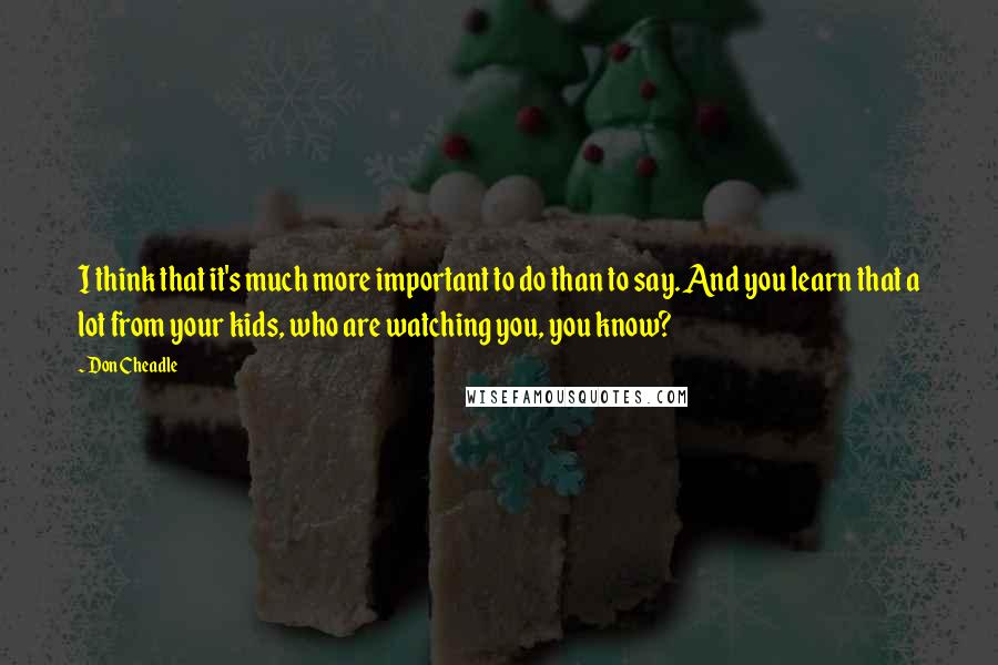 Don Cheadle Quotes: I think that it's much more important to do than to say. And you learn that a lot from your kids, who are watching you, you know?