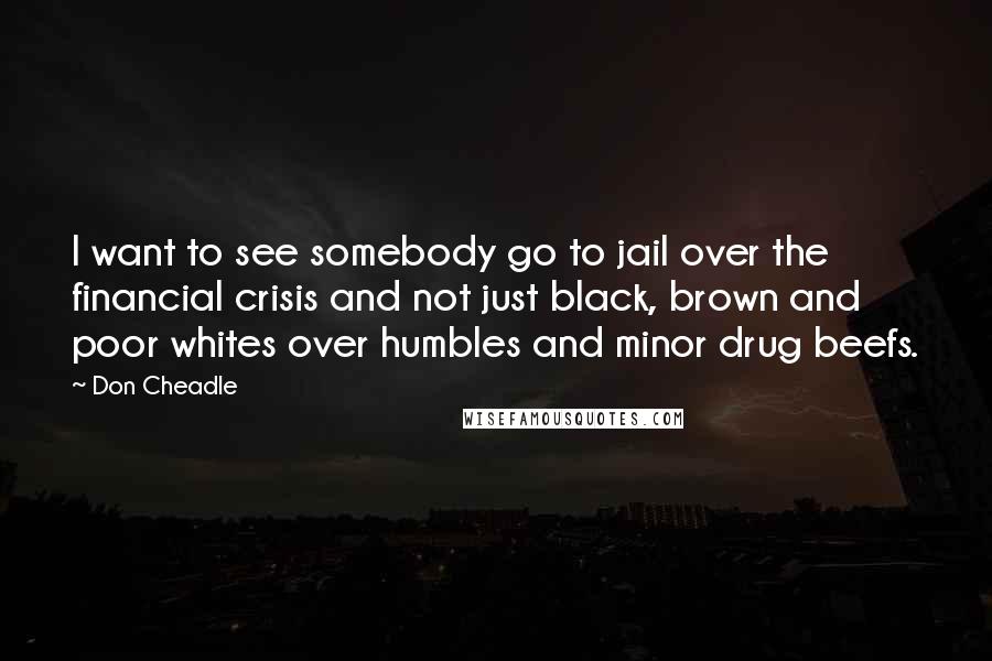 Don Cheadle Quotes: I want to see somebody go to jail over the financial crisis and not just black, brown and poor whites over humbles and minor drug beefs.