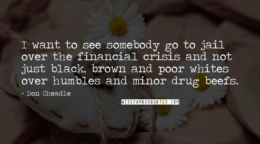 Don Cheadle Quotes: I want to see somebody go to jail over the financial crisis and not just black, brown and poor whites over humbles and minor drug beefs.