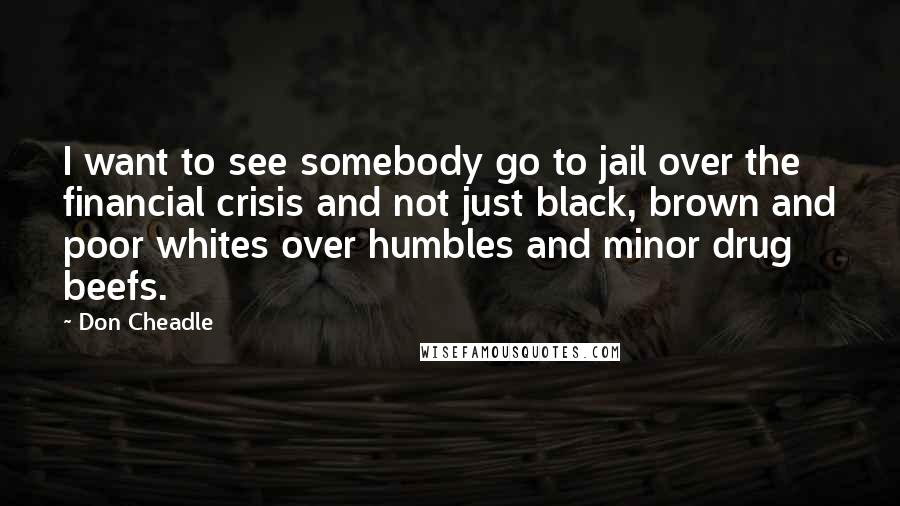 Don Cheadle Quotes: I want to see somebody go to jail over the financial crisis and not just black, brown and poor whites over humbles and minor drug beefs.