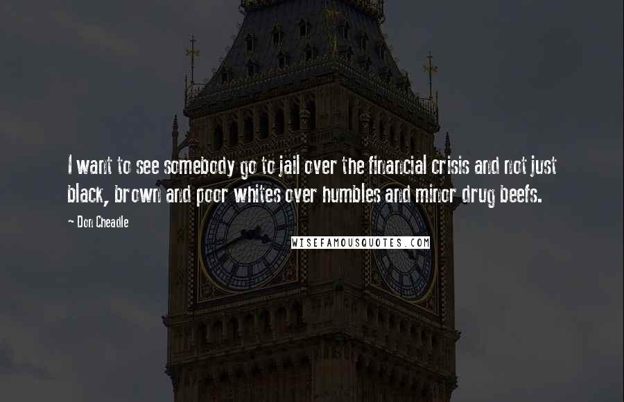 Don Cheadle Quotes: I want to see somebody go to jail over the financial crisis and not just black, brown and poor whites over humbles and minor drug beefs.