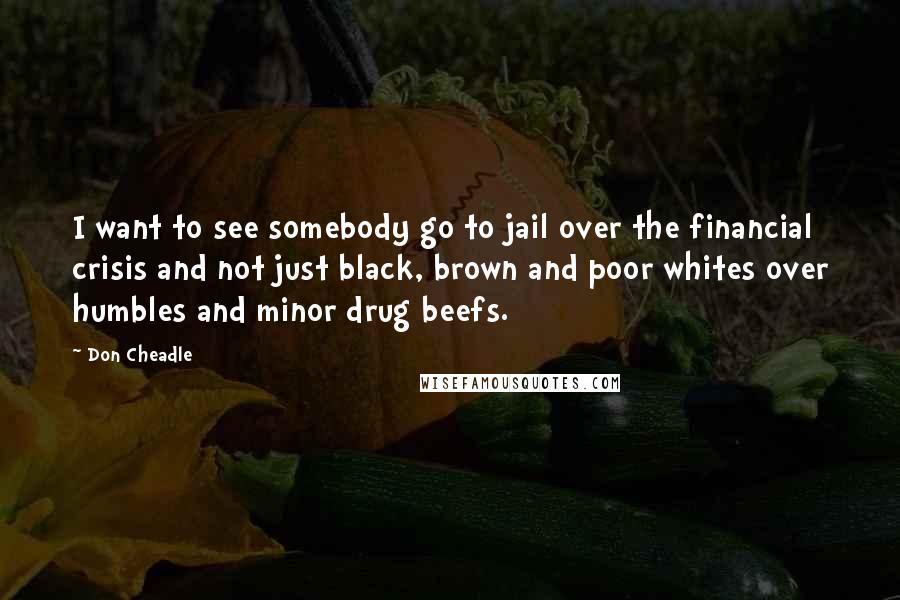 Don Cheadle Quotes: I want to see somebody go to jail over the financial crisis and not just black, brown and poor whites over humbles and minor drug beefs.