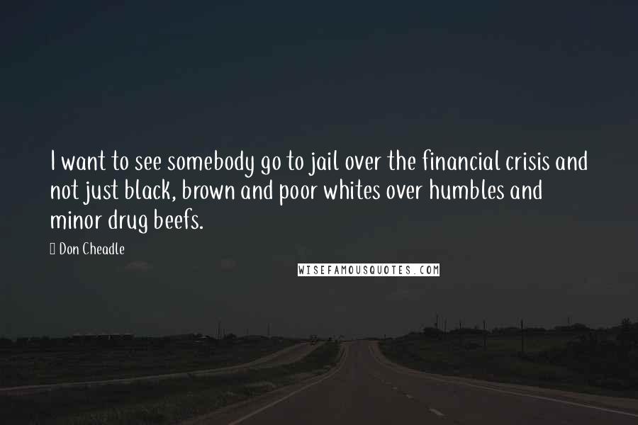Don Cheadle Quotes: I want to see somebody go to jail over the financial crisis and not just black, brown and poor whites over humbles and minor drug beefs.