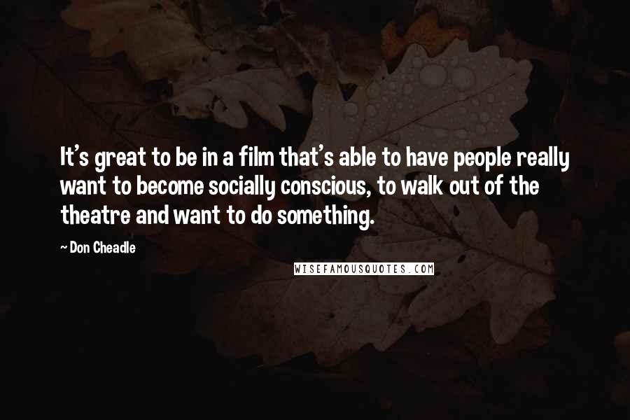 Don Cheadle Quotes: It's great to be in a film that's able to have people really want to become socially conscious, to walk out of the theatre and want to do something.