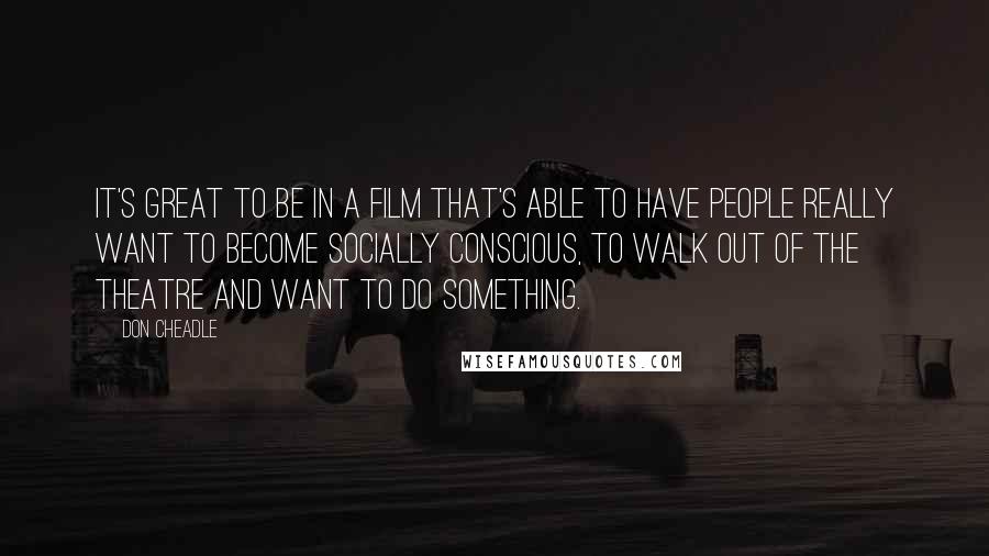 Don Cheadle Quotes: It's great to be in a film that's able to have people really want to become socially conscious, to walk out of the theatre and want to do something.