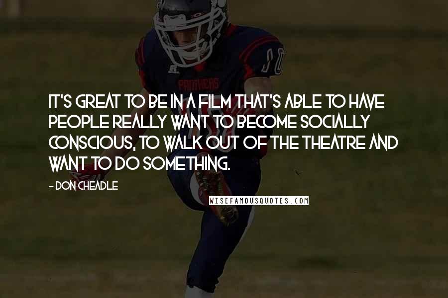 Don Cheadle Quotes: It's great to be in a film that's able to have people really want to become socially conscious, to walk out of the theatre and want to do something.