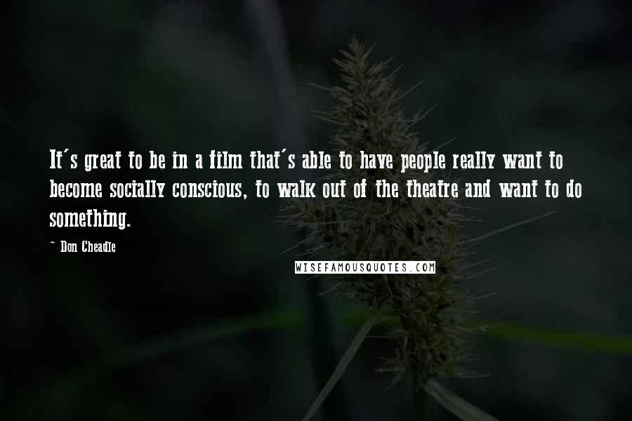 Don Cheadle Quotes: It's great to be in a film that's able to have people really want to become socially conscious, to walk out of the theatre and want to do something.