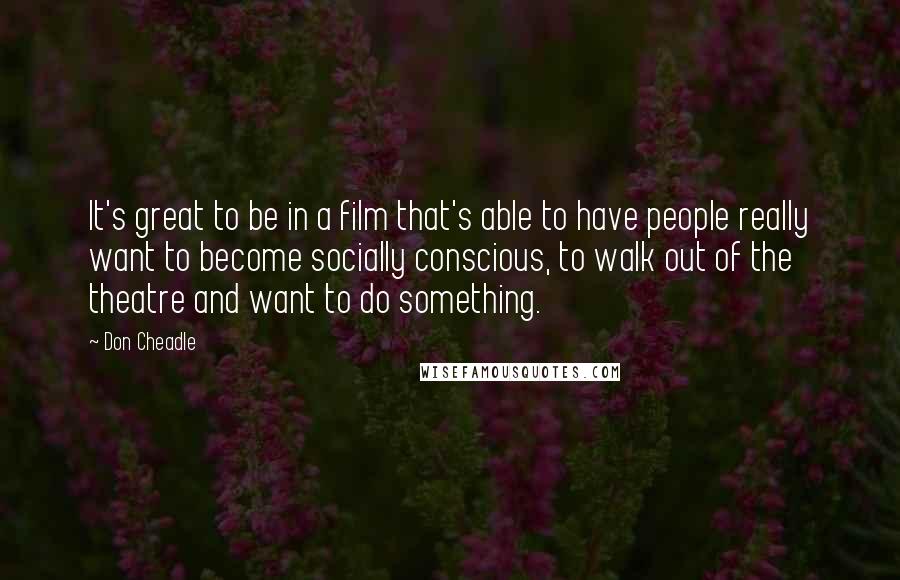 Don Cheadle Quotes: It's great to be in a film that's able to have people really want to become socially conscious, to walk out of the theatre and want to do something.