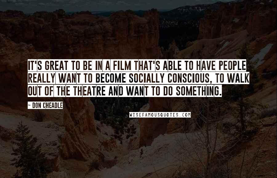 Don Cheadle Quotes: It's great to be in a film that's able to have people really want to become socially conscious, to walk out of the theatre and want to do something.