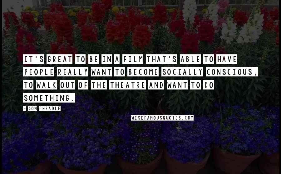 Don Cheadle Quotes: It's great to be in a film that's able to have people really want to become socially conscious, to walk out of the theatre and want to do something.