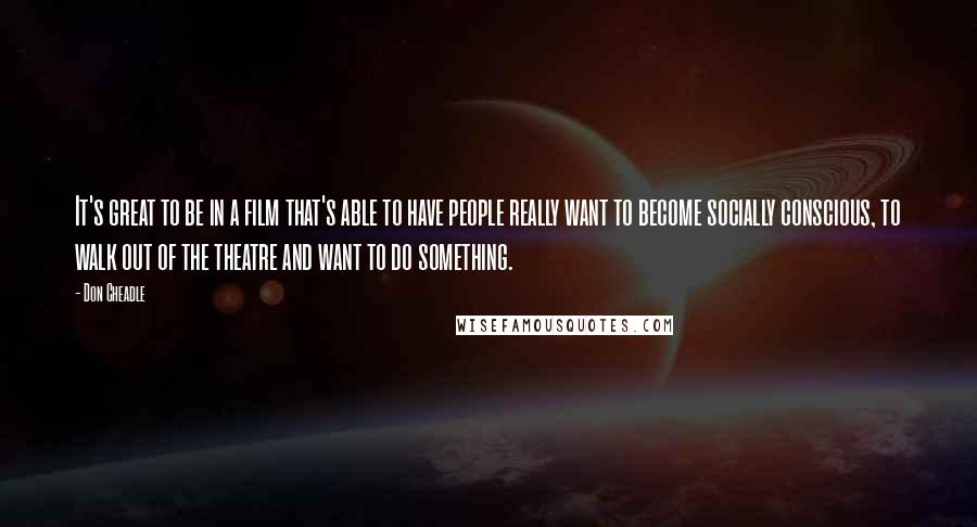 Don Cheadle Quotes: It's great to be in a film that's able to have people really want to become socially conscious, to walk out of the theatre and want to do something.