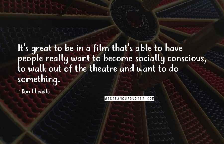 Don Cheadle Quotes: It's great to be in a film that's able to have people really want to become socially conscious, to walk out of the theatre and want to do something.