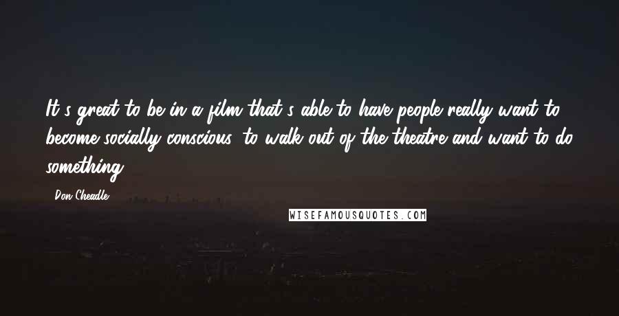 Don Cheadle Quotes: It's great to be in a film that's able to have people really want to become socially conscious, to walk out of the theatre and want to do something.