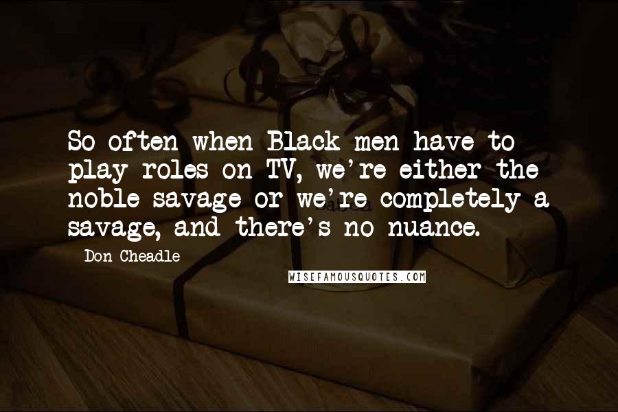 Don Cheadle Quotes: So often when Black men have to play roles on TV, we're either the noble savage or we're completely a savage, and there's no nuance.