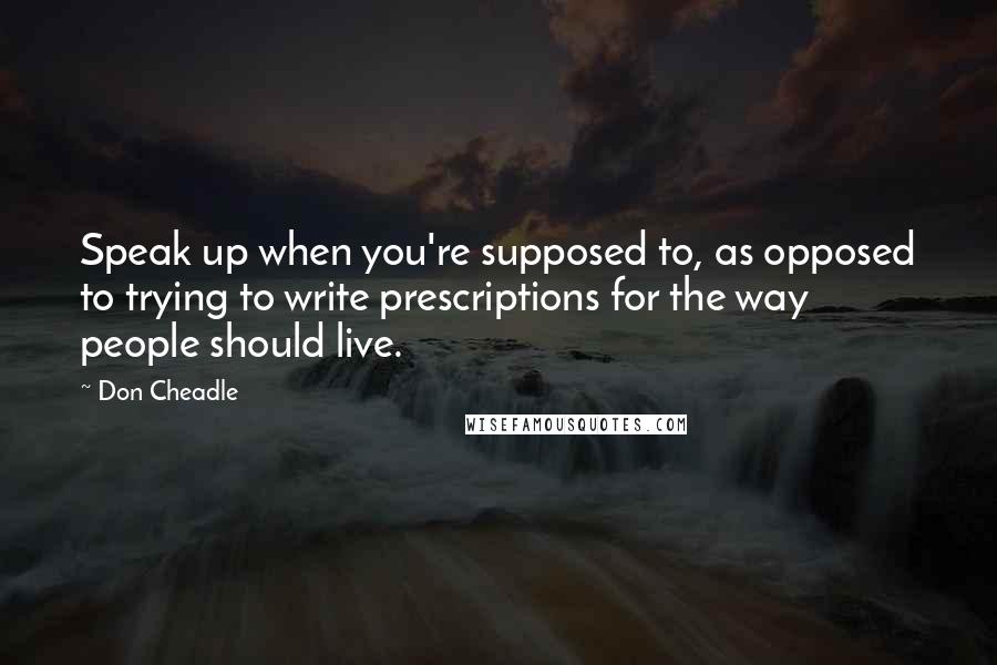 Don Cheadle Quotes: Speak up when you're supposed to, as opposed to trying to write prescriptions for the way people should live.