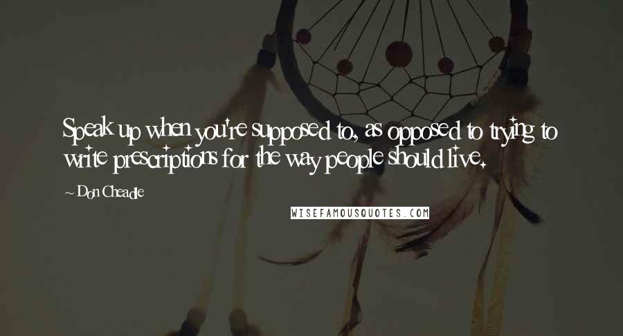 Don Cheadle Quotes: Speak up when you're supposed to, as opposed to trying to write prescriptions for the way people should live.