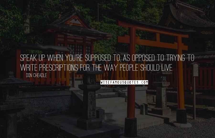 Don Cheadle Quotes: Speak up when you're supposed to, as opposed to trying to write prescriptions for the way people should live.