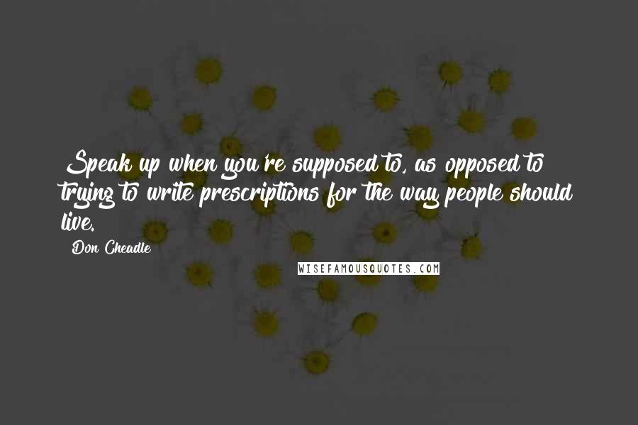 Don Cheadle Quotes: Speak up when you're supposed to, as opposed to trying to write prescriptions for the way people should live.