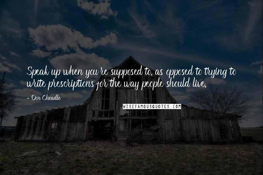 Don Cheadle Quotes: Speak up when you're supposed to, as opposed to trying to write prescriptions for the way people should live.