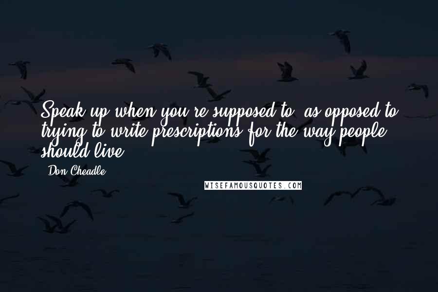 Don Cheadle Quotes: Speak up when you're supposed to, as opposed to trying to write prescriptions for the way people should live.