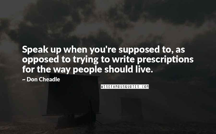 Don Cheadle Quotes: Speak up when you're supposed to, as opposed to trying to write prescriptions for the way people should live.