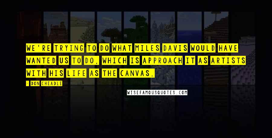 Don Cheadle Quotes: We're trying to do what Miles Davis would have wanted us to do, which is approach it as artists with his life as the canvas.