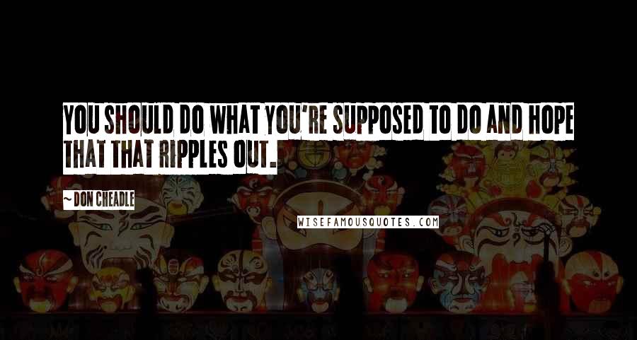 Don Cheadle Quotes: You should do what you're supposed to do and hope that that ripples out.