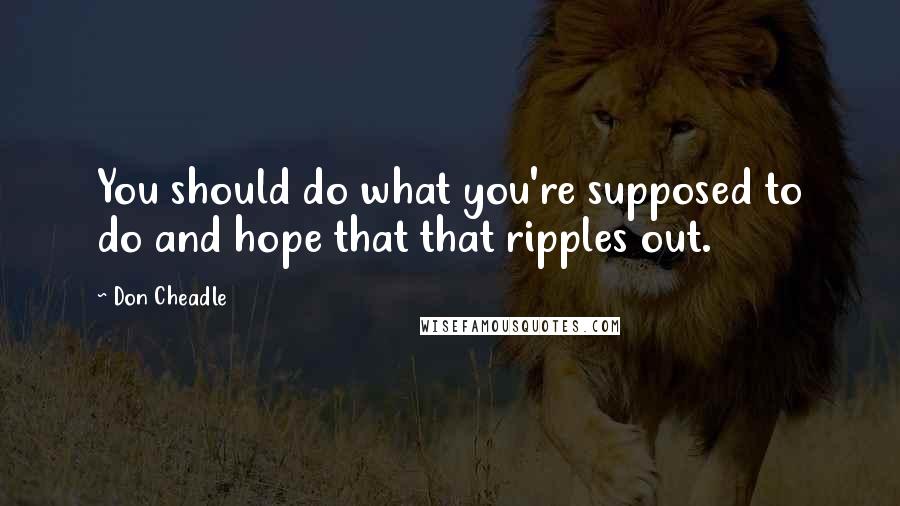 Don Cheadle Quotes: You should do what you're supposed to do and hope that that ripples out.