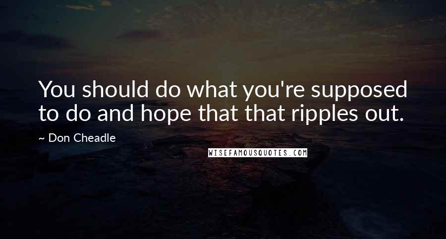 Don Cheadle Quotes: You should do what you're supposed to do and hope that that ripples out.