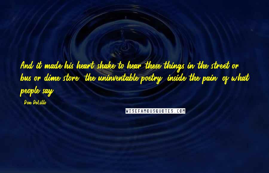 Don DeLillo Quotes: And it made his heart shake to hear these things in the street or bus or dime store, the uninventable poetry, inside the pain, of what people say.