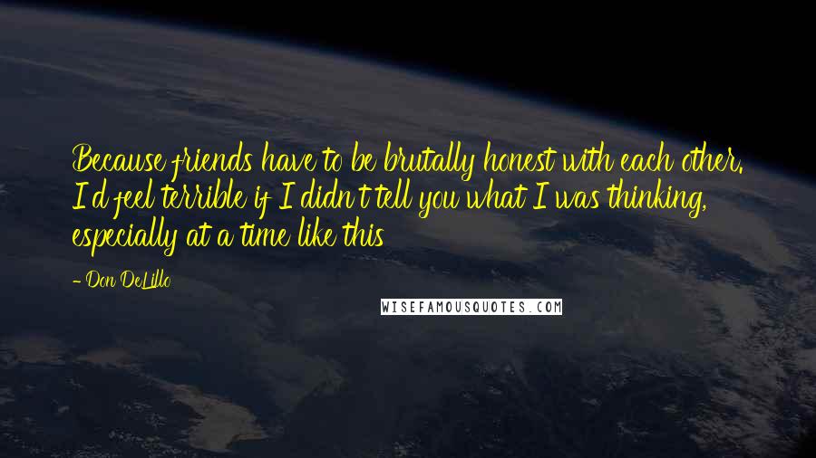 Don DeLillo Quotes: Because friends have to be brutally honest with each other. I'd feel terrible if I didn't tell you what I was thinking, especially at a time like this